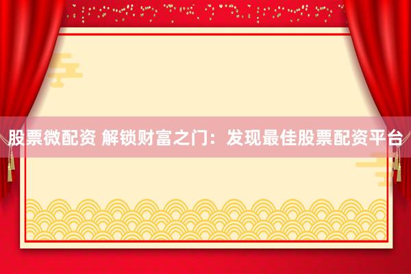 股票微配资 解锁财富之门：发现最佳股票配资平台