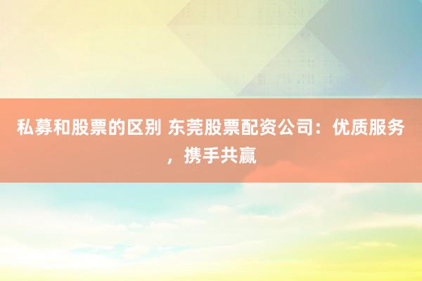 私募和股票的区别 东莞股票配资公司：优质服务，携手共赢