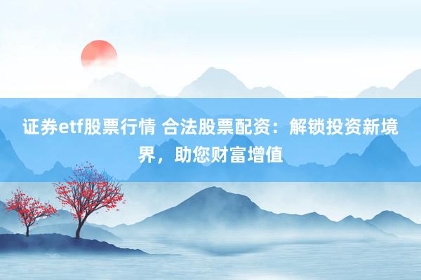 证券etf股票行情 合法股票配资：解锁投资新境界，助您财富增值