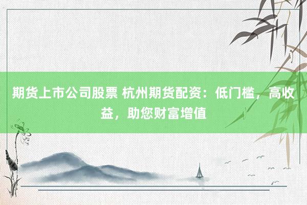 期货上市公司股票 杭州期货配资：低门槛，高收益，助您财富增值